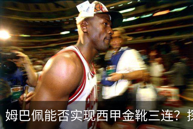 姆巴佩能否实现西甲金靴三连？探讨皇马夺冠的微妙数据